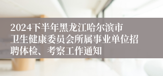 2024下半年黑龙江哈尔滨市卫生健康委员会所属事业单位招聘体检、考察工作通知