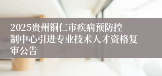 2025贵州铜仁市疾病预防控制中心引进专业技术人才资格复审公告