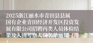 2025浙江丽水市青田县县属国有企业青田经济开发区投资发展有限公司招聘丙类人员体检结果及入围考察人员名单通知（二）