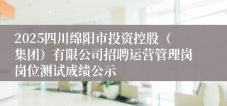 2025四川绵阳市投资控股（集团）有限公司招聘运营管理岗岗位测试成绩公示