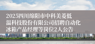 2025四川绵阳市中科美菱低温科技股份有限公司招聘自动化冰箱产品经理等岗位2人公告