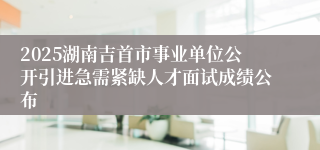 2025湖南吉首市事业单位公开引进急需紧缺人才面试成绩公布