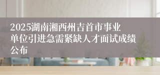 2025湖南湘西州吉首市事业单位引进急需紧缺人才面试成绩公布