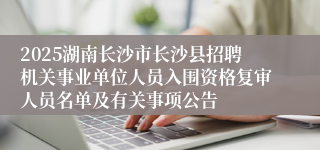2025湖南长沙市长沙县招聘机关事业单位人员入围资格复审人员名单及有关事项公告