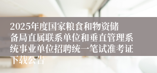 2025年度国家粮食和物资储备局直属联系单位和垂直管理系统事业单位招聘统一笔试准考证下载公告