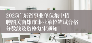 2025广东省事业单位集中招聘韶关南雄市事业单位笔试合格分数线及资格复审通知