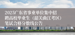 2025广东省事业单位集中招聘高校毕业生（韶关曲江考区）笔试合格分数线公告