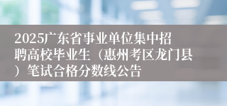 2025广东省事业单位集中招聘高校毕业生（惠州考区龙门县）笔试合格分数线公告