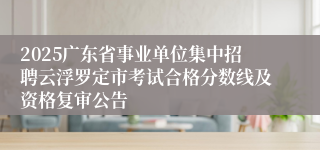 2025广东省事业单位集中招聘云浮罗定市考试合格分数线及资格复审公告
