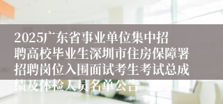 2025广东省事业单位集中招聘高校毕业生深圳市住房保障署招聘岗位入围面试考生考试总成绩及体检人员名单公告