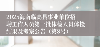 2025海南临高县事业单位招聘工作人员第一批体检人员体检结果及考察公告（第8号）