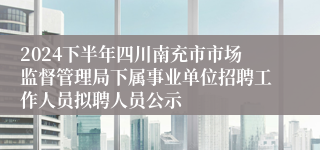 2024下半年四川南充市市场监督管理局下属事业单位招聘工作人员拟聘人员公示