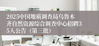 2025中国地质调查局乌鲁木齐自然资源综合调查中心招聘35人公告（第三批）