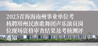 2025青海海南州事业单位考核聘用州民族歌舞团声乐演员岗位现场资格审查结果及考核测评通知