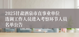 2025甘肃酒泉市直事业单位选调工作人员进入考察环节人员名单公告