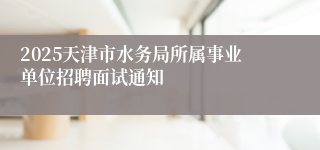 2025天津市水务局所属事业单位招聘面试通知