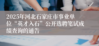2025年河北石家庄市事业单位“英才入石”公开选聘笔试成绩查询的通告