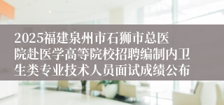 2025福建泉州市石狮市总医院赴医学高等院校招聘编制内卫生类专业技术人员面试成绩公布