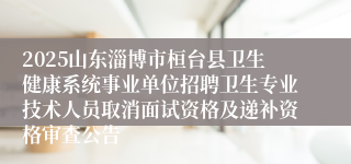 2025山东淄博市桓台县卫生健康系统事业单位招聘卫生专业技术人员取消面试资格及递补资格审查公告