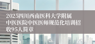 2025四川西南医科大学附属中医医院中医医师规范化培训招收95人简章