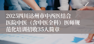 2025四川达州市中西医结合医院中医（含中医全科）医师规范化培训招收35人简章