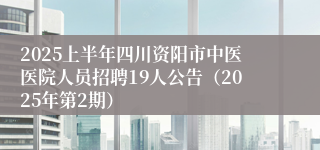 2025上半年四川资阳市中医医院人员招聘19人公告（2025年第2期）