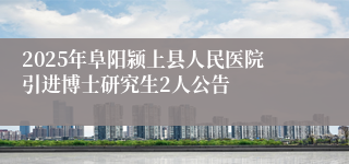2025年阜阳颍上县人民医院引进博士研究生2人公告