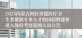 2025内蒙古阿拉善盟医疗卫生类紧缺专业人才校园招聘递补进入体检考察范围人员公告