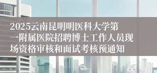 2025云南昆明明医科大学第一附属医院招聘博士工作人员现场资格审核和面试考核预通知