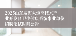 2025山东威海火炬高技术产业开发区卫生健康系统事业单位招聘笔试时间公告
