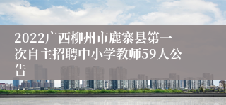 2022广西柳州市鹿寨县第一次自主招聘中小学教师59人公告