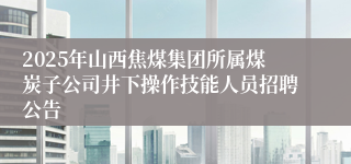 2025年山西焦煤集团所属煤炭子公司井下操作技能人员招聘公告