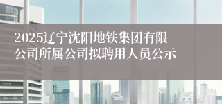 2025辽宁沈阳地铁集团有限公司所属公司拟聘用人员公示