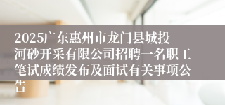 2025广东惠州市龙门县城投河砂开采有限公司招聘一名职工笔试成绩发布及面试有关事项公告