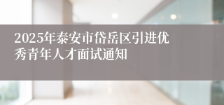 2025年泰安市岱岳区引进优秀青年人才面试通知  