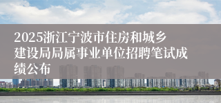 2025浙江宁波市住房和城乡建设局局属事业单位招聘笔试成绩公布