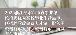 2025浙江丽水市市直事业单位招聘优秀高校毕业生暨县市、区招聘党政储备人才第一批入围资格复审人员、资格复审、面试有关事项公告