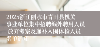 2025浙江丽水市青田县机关事业单位集中招聘编外聘用人员 放弃考察及递补入围体检人员名单通知