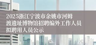 2025浙江宁波市余姚市河姆渡遗址博物馆招聘编外工作人员拟聘用人员公示