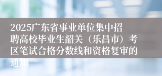 2025广东省事业单位集中招聘高校毕业生韶关（乐昌市）考区笔试合格分数线和资格复审的通知