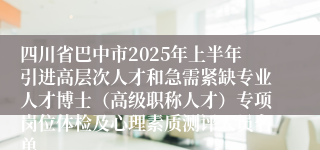 四川省巴中市2025年上半年引进高层次人才和急需紧缺专业人才博士（高级职称人才）专项岗位体检及心理素质测评人员名单