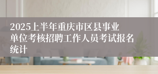 2025上半年重庆市区县事业单位考核招聘工作人员考试报名统计
