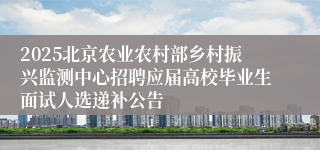 2025北京农业农村部乡村振兴监测中心招聘应届高校毕业生面试人选递补公告