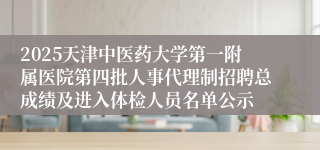 2025天津中医药大学第一附属医院第四批人事代理制招聘总成绩及进入体检人员名单公示