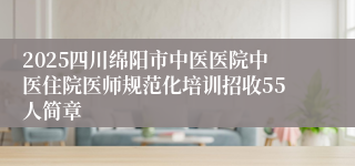 2025四川绵阳市中医医院中医住院医师规范化培训招收55人简章