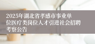 2025年湖北省孝感市事业单位医疗类岗位人才引进社会招聘考察公告