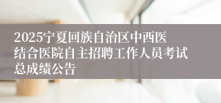 2025宁夏回族自治区中西医结合医院自主招聘工作人员考试总成绩公告