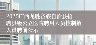 2025广西龙胜各族自治县招聘县级公立医院聘用人员控制数人员聘前公示