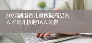 2025湖南省儿童医院高层次人才公开招聘16人公告