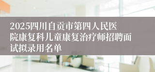 2025四川自贡市第四人民医院康复科儿童康复治疗师招聘面试拟录用名单